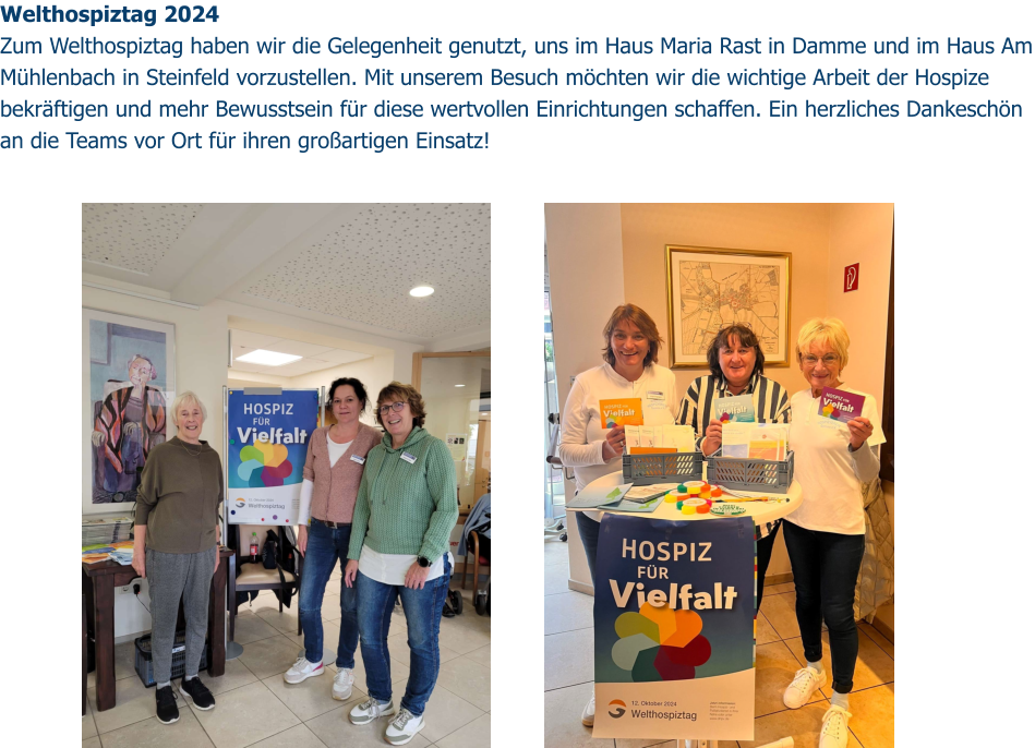 Welthospiztag 2024 Zum Welthospiztag haben wir die Gelegenheit genutzt, uns im Haus Maria Rast in Damme und im Haus Am Mühlenbach in Steinfeld vorzustellen. Mit unserem Besuch möchten wir die wichtige Arbeit der Hospize bekräftigen und mehr Bewusstsein für diese wertvollen Einrichtungen schaffen. Ein herzliches Dankeschön an die Teams vor Ort für ihren großartigen Einsatz!