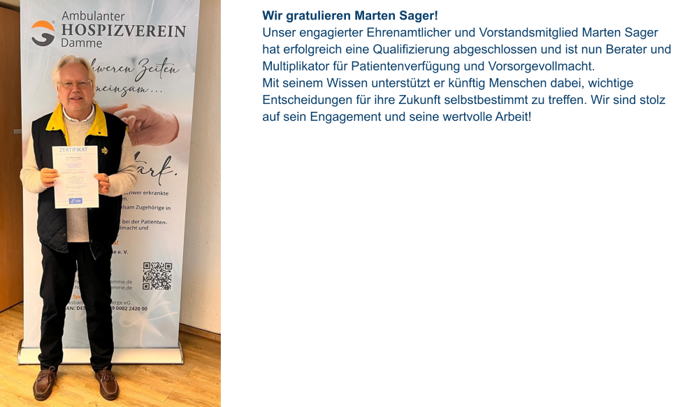 Wir gratulieren Marten Sager!  Unser engagierter Ehrenamtlicher und Vorstandsmitglied Marten Sager hat erfolgreich eine Qualifizierung abgeschlossen und ist nun Berater und Multiplikator für Patientenverfügung und Vorsorgevollmacht.  Mit seinem Wissen unterstützt er künftig Menschen dabei, wichtige Entscheidungen für ihre Zukunft selbstbestimmt zu treffen. Wir sind stolz auf sein Engagement und seine wertvolle Arbeit!