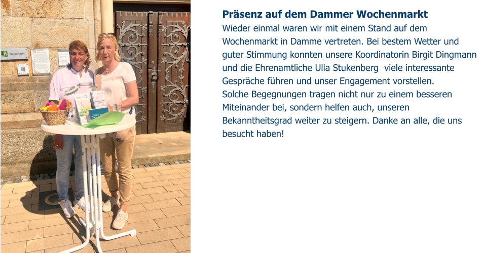 Präsenz auf dem Dammer Wochenmarkt Wieder einmal waren wir mit einem Stand auf dem Wochenmarkt in Damme vertreten. Bei bestem Wetter und guter Stimmung konnten unsere Koordinatorin Birgit Dingmann und die Ehrenamtliche Ulla Stukenberg  viele interessante Gespräche führen und unser Engagement vorstellen. Solche Begegnungen tragen nicht nur zu einem besseren Miteinander bei, sondern helfen auch, unseren Bekanntheitsgrad weiter zu steigern. Danke an alle, die uns besucht haben!