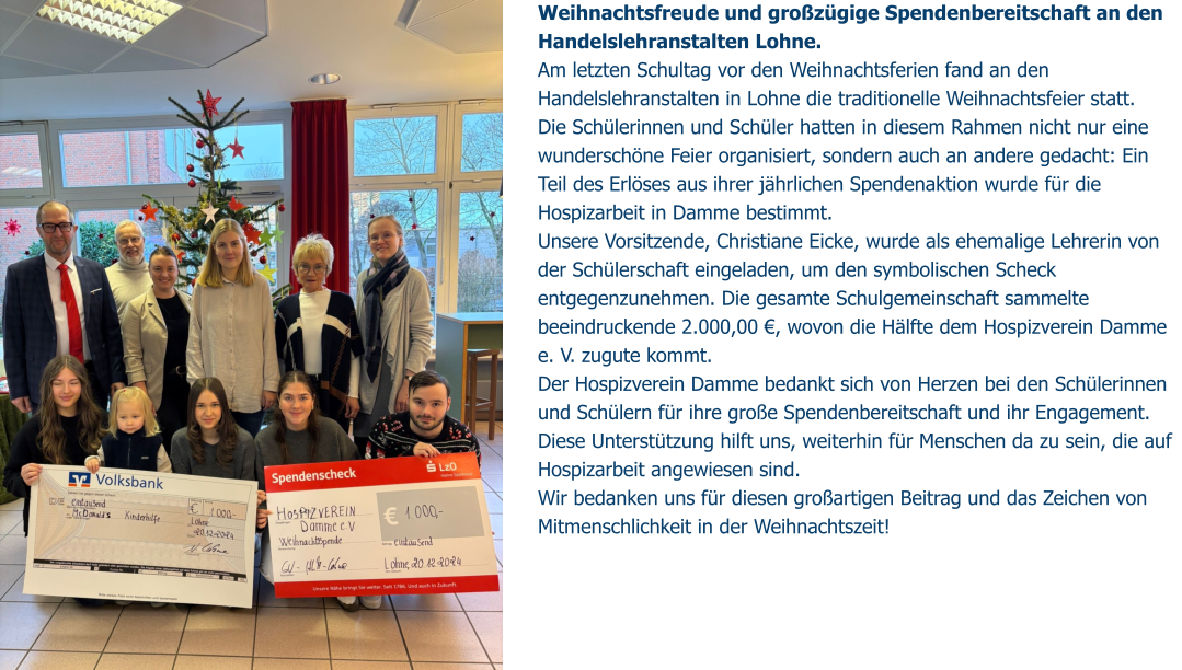 Weihnachtsfreude und großzügige Spendenbereitschaft an den Handelslehranstalten Lohne. Am letzten Schultag vor den Weihnachtsferien fand an den Handelslehranstalten in Lohne die traditionelle Weihnachtsfeier statt.  Die Schülerinnen und Schüler hatten in diesem Rahmen nicht nur eine wunderschöne Feier organisiert, sondern auch an andere gedacht: Ein Teil des Erlöses aus ihrer jährlichen Spendenaktion wurde für die Hospizarbeit in Damme bestimmt. Unsere Vorsitzende, Christiane Eicke, wurde als ehemalige Lehrerin von der Schülerschaft eingeladen, um den symbolischen Scheck entgegenzunehmen. Die gesamte Schulgemeinschaft sammelte beeindruckende 2.000,00 €, wovon die Hälfte dem Hospizverein Damme e. V. zugute kommt. Der Hospizverein Damme bedankt sich von Herzen bei den Schülerinnen und Schülern für ihre große Spendenbereitschaft und ihr Engagement.  Diese Unterstützung hilft uns, weiterhin für Menschen da zu sein, die auf Hospizarbeit angewiesen sind.  Wir bedanken uns für diesen großartigen Beitrag und das Zeichen von Mitmenschlichkeit in der Weihnachtszeit!