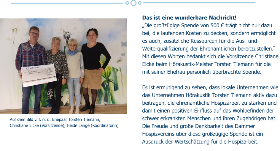 Auf dem Bild v. l. n. r.: Ehepaar Torsten Tiemann,  Christiane Eicke (Vorsitzende), Heide Lange (Koordinatorin) Das ist eine wunderbare Nachricht!  „Die großzügige Spende von 500 € trägt nicht nur dazu bei, die laufenden Kosten zu decken, sondern ermöglicht es auch, zusätzliche Ressourcen für die Aus- und Weiterqualifizierung der Ehrenamtlichen bereitzustellen.“ Mit diesen Worten bedankt sich die Vorsitzende Christiane Eicke beim Hörakustik-Meister Torsten Tiemann für die mit seiner Ehefrau persönlich überbrachte Spende.  Es ist ermutigend zu sehen, dass lokale Unternehmen wie das Unternehmen Hörakustik Torsten Tiemann aktiv dazu beitragen, die ehrenamtliche Hospizarbeit zu stärken und damit einen positiven Einfluss auf das Wohlbefinden der schwer erkrankten Menschen und ihren Zugehörigen hat. Die Freude und große Dankbarkeit des Dammer Hospizvereins über diese großzügige Spende ist ein Ausdruck der Wertschätzung für die Hospizarbeit.