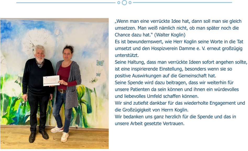 „Wenn man eine verrückte Idee hat, dann soll man sie gleich umsetzen. Man weiß nämlich nicht, ob man später noch die Chance dazu hat.“ (Walter Koglin) Es ist bewundernswert, wie Herr Koglin seine Worte in die Tat umsetzt und den Hospizverein Damme e. V. erneut großzügig unterstützt.  Seine Haltung, dass man verrückte Ideen sofort angehen sollte, ist eine inspirierende Einstellung, besonders wenn sie so positive Auswirkungen auf die Gemeinschaft hat. Seine Spende wird dazu beitragen, dass wir weiterhin für unsere Patienten da sein können und ihnen ein würdevolles und liebevolles Umfeld schaffen können.  Wir sind zutiefst dankbar für das wiederholte Engagement und die Großzügigkeit von Herrn Koglin.  Wir bedanken uns ganz herzlich für die Spende und das in unsere Arbeit gesetzte Vertrauen.