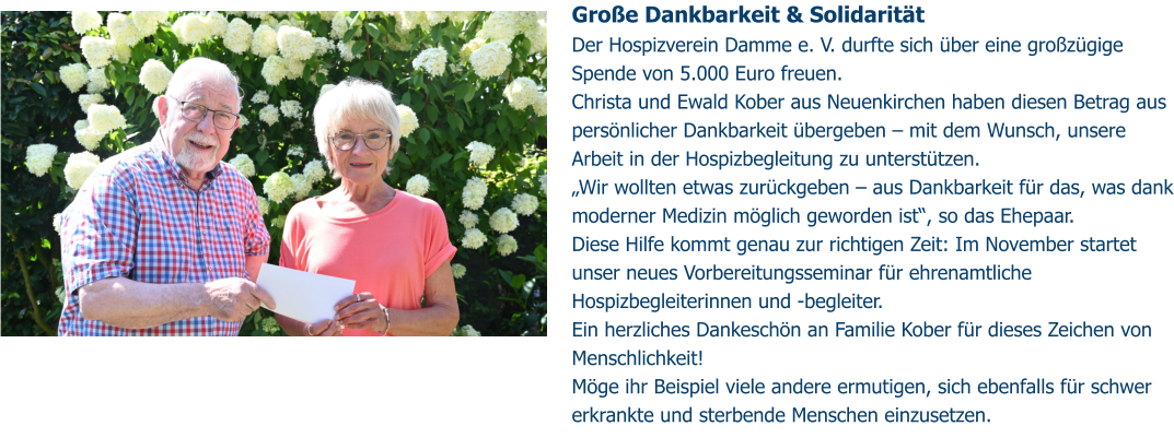 Große Dankbarkeit & Solidarität  Der Hospizverein Damme e. V. durfte sich über eine großzügige Spende von 5.000 Euro freuen. Christa und Ewald Kober aus Neuenkirchen haben diesen Betrag aus persönlicher Dankbarkeit übergeben – mit dem Wunsch, unsere Arbeit in der Hospizbegleitung zu unterstützen. „Wir wollten etwas zurückgeben – aus Dankbarkeit für das, was dank moderner Medizin möglich geworden ist“, so das Ehepaar. Diese Hilfe kommt genau zur richtigen Zeit: Im November startet unser neues Vorbereitungsseminar für ehrenamtliche Hospizbegleiterinnen und -begleiter. Ein herzliches Dankeschön an Familie Kober für dieses Zeichen von Menschlichkeit!  Möge ihr Beispiel viele andere ermutigen, sich ebenfalls für schwer erkrankte und sterbende Menschen einzusetzen.