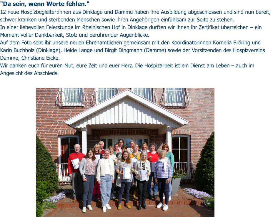 "Da sein, wenn Worte fehlen." 12 neue Hospizbegleiter:innen aus Dinklage und Damme haben ihre Ausbildung abgeschlossen und sind nun bereit, schwer kranken und sterbenden Menschen sowie ihren Angehörigen einfühlsam zur Seite zu stehen. In einer liebevollen Feierstunde im Rheinischen Hof in Dinklage durften wir ihnen ihr Zertifikat überreichen – ein Moment voller Dankbarkeit, Stolz und berührender Augenblicke. Auf dem Foto seht ihr unsere neuen Ehrenamtlichen gemeinsam mit den Koordinatorinnen Kornelia Bröring und Karin Buchholz (Dinklage), Heide Lange und Birgit Dingmann (Damme) sowie der Vorsitzenden des Hospizvereins Damme, Christiane Eicke. Wir danken euch für euren Mut, eure Zeit und euer Herz. Die Hospizarbeit ist ein Dienst am Leben – auch im Angesicht des Abschieds.