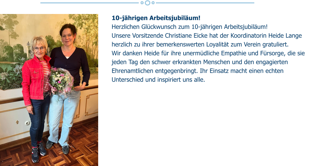 10-jährigen Arbeitsjubiläum!  Herzlichen Glückwunsch zum 10-jährigen Arbeitsjubiläum!  Unsere Vorsitzende Christiane Eicke hat der Koordinatorin Heide Lange herzlich zu ihrer bemerkenswerten Loyalität zum Verein gratuliert. Wir danken Heide für ihre unermüdliche Empathie und Fürsorge, die sie jeden Tag den schwer erkrankten Menschen und den engagierten Ehrenamtlichen entgegenbringt. Ihr Einsatz macht einen echten Unterschied und inspiriert uns alle.