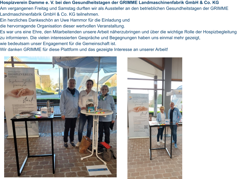 Hospizverein Damme e. V. bei den Gesundheitstagen der GRIMME Landmaschinenfabrik GmbH & Co. KG  Am vergangenen Freitag und Samstag durften wir als Aussteller an den betrieblichen Gesundheitstagen der GRIMME Landmaschinenfabrik GmbH & Co. KG teilnehmen.  Ein herzliches Dankeschön an Uwe Hammor für die Einladung und  die hervorragende Organisation dieser wertvollen Veranstaltung.  Es war uns eine Ehre, den Mitarbeitenden unsere Arbeit näherzubringen und über die wichtige Rolle der Hospizbegleitung zu informieren. Die vielen interessierten Gespräche und Begegnungen haben uns einmal mehr gezeigt,  wie bedeutsam unser Engagement für die Gemeinschaft ist. Wir danken GRIMME für diese Plattform und das gezeigte Interesse an unserer Arbeit!