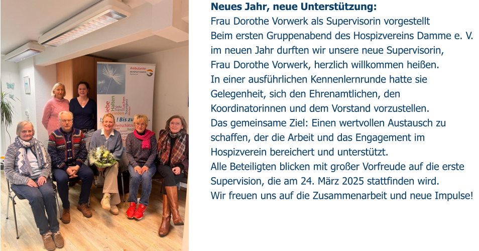 Neues Jahr, neue Unterstützung:  Frau Dorothe Vorwerk als Supervisorin vorgestellt Beim ersten Gruppenabend des Hospizvereins Damme e. V. im neuen Jahr durften wir unsere neue Supervisorin,  Frau Dorothe Vorwerk, herzlich willkommen heißen.  In einer ausführlichen Kennenlernrunde hatte sie Gelegenheit, sich den Ehrenamtlichen, den Koordinatorinnen und dem Vorstand vorzustellen. Das gemeinsame Ziel: Einen wertvollen Austausch zu schaffen, der die Arbeit und das Engagement im Hospizverein bereichert und unterstützt. Alle Beteiligten blicken mit großer Vorfreude auf die erste Supervision, die am 24. März 2025 stattfinden wird.  Wir freuen uns auf die Zusammenarbeit und neue Impulse!