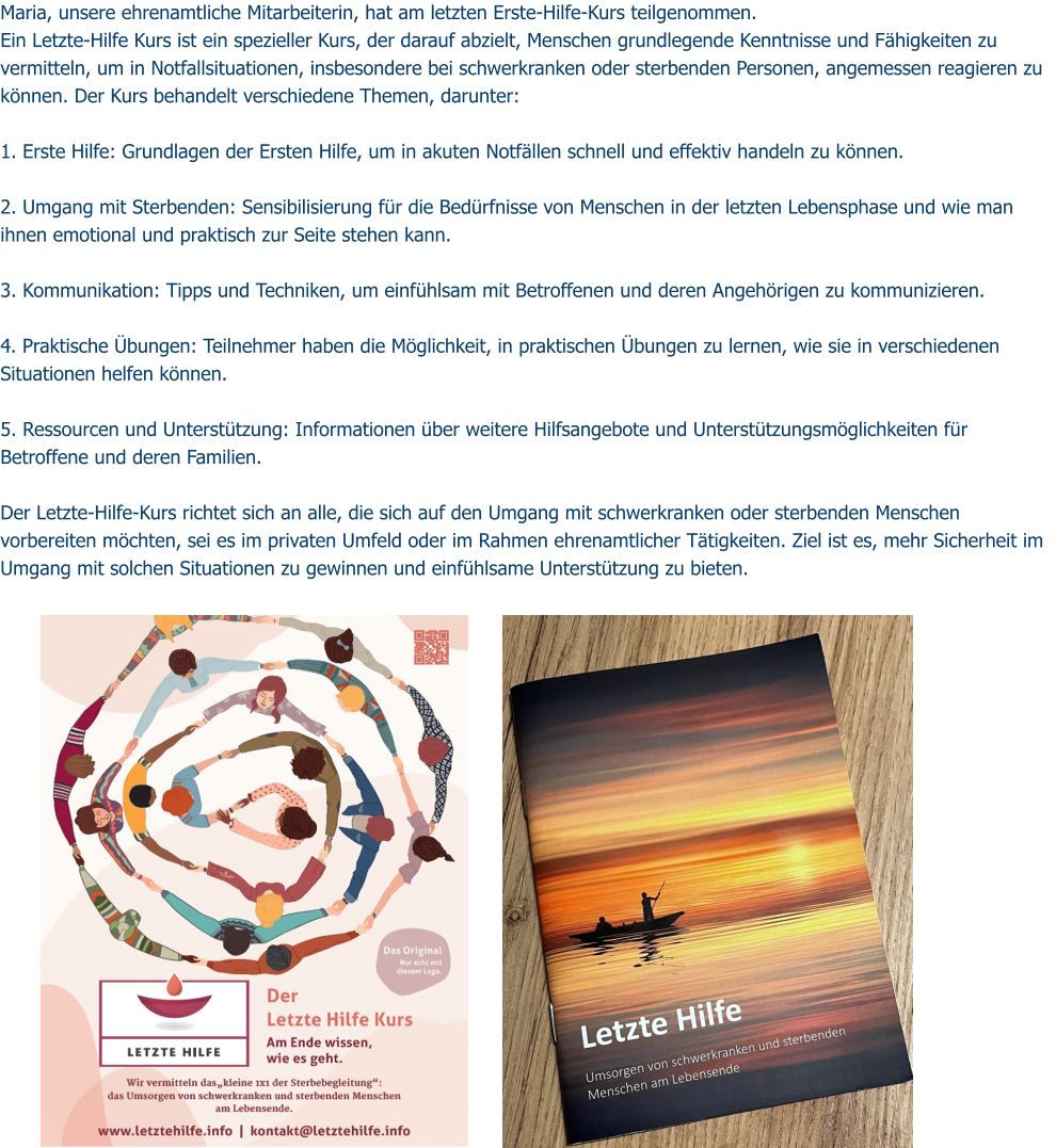 Maria, unsere ehrenamtliche Mitarbeiterin, hat am letzten Erste-Hilfe-Kurs teilgenommen. Ein Letzte-Hilfe Kurs ist ein spezieller Kurs, der darauf abzielt, Menschen grundlegende Kenntnisse und Fähigkeiten zu vermitteln, um in Notfallsituationen, insbesondere bei schwerkranken oder sterbenden Personen, angemessen reagieren zu können. Der Kurs behandelt verschiedene Themen, darunter:  1. Erste Hilfe: Grundlagen der Ersten Hilfe, um in akuten Notfällen schnell und effektiv handeln zu können.  2. Umgang mit Sterbenden: Sensibilisierung für die Bedürfnisse von Menschen in der letzten Lebensphase und wie man ihnen emotional und praktisch zur Seite stehen kann.  3. Kommunikation: Tipps und Techniken, um einfühlsam mit Betroffenen und deren Angehörigen zu kommunizieren.  4. Praktische Übungen: Teilnehmer haben die Möglichkeit, in praktischen Übungen zu lernen, wie sie in verschiedenen Situationen helfen können.  5. Ressourcen und Unterstützung: Informationen über weitere Hilfsangebote und Unterstützungsmöglichkeiten für Betroffene und deren Familien.  Der Letzte-Hilfe-Kurs richtet sich an alle, die sich auf den Umgang mit schwerkranken oder sterbenden Menschen vorbereiten möchten, sei es im privaten Umfeld oder im Rahmen ehrenamtlicher Tätigkeiten. Ziel ist es, mehr Sicherheit im Umgang mit solchen Situationen zu gewinnen und einfühlsame Unterstützung zu bieten.