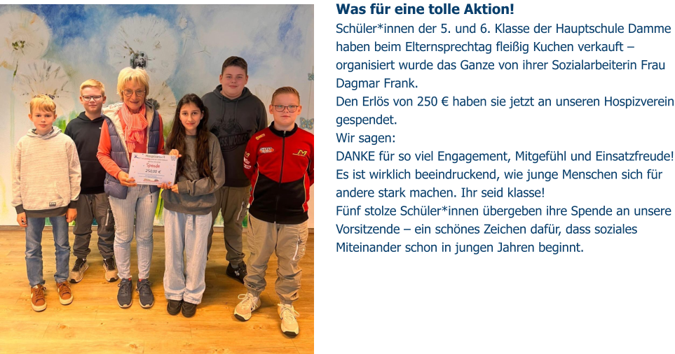 Was für eine tolle Aktion!  Schüler*innen der 5. und 6. Klasse der Hauptschule Damme haben beim Elternsprechtag fleißig Kuchen verkauft – organisiert wurde das Ganze von ihrer Sozialarbeiterin Frau Dagmar Frank. Den Erlös von 250 € haben sie jetzt an unseren Hospizverein gespendet.  Wir sagen:  DANKE für so viel Engagement, Mitgefühl und Einsatzfreude! Es ist wirklich beeindruckend, wie junge Menschen sich für andere stark machen. Ihr seid klasse!  Fünf stolze Schüler*innen übergeben ihre Spende an unsere Vorsitzende – ein schönes Zeichen dafür, dass soziales Miteinander schon in jungen Jahren beginnt.