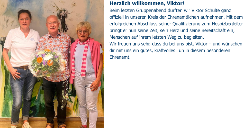Herzlich willkommen, Viktor!  Beim letzten Gruppenabend durften wir Viktor Schulte ganz offiziell in unseren Kreis der Ehrenamtlichen aufnehmen. Mit dem erfolgreichen Abschluss seiner Qualifizierung zum Hospizbegleiter bringt er nun seine Zeit, sein Herz und seine Bereitschaft ein, Menschen auf ihrem letzten Weg zu begleiten. Wir freuen uns sehr, dass du bei uns bist, Viktor – und wünschen dir mit uns ein gutes, kraftvolles Tun in diesem besonderen Ehrenamt.