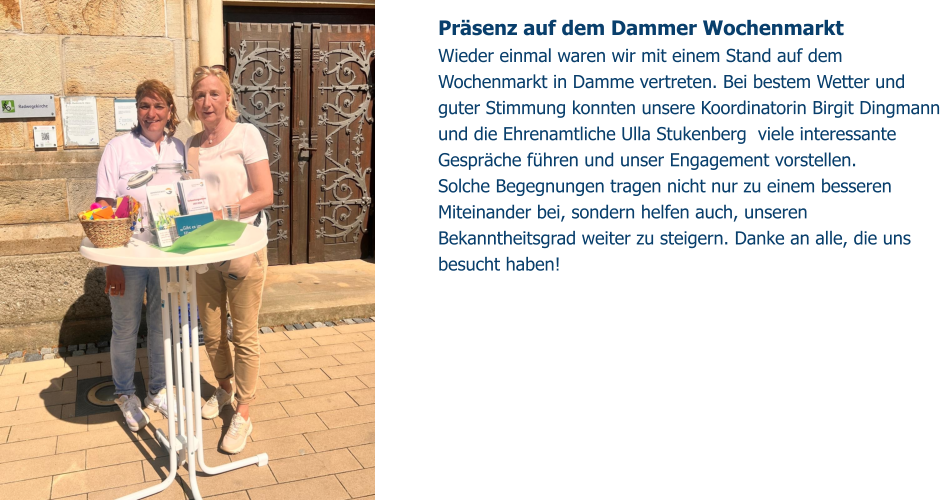 Präsenz auf dem Dammer Wochenmarkt Wieder einmal waren wir mit einem Stand auf dem Wochenmarkt in Damme vertreten. Bei bestem Wetter und guter Stimmung konnten unsere Koordinatorin Birgit Dingmann und die Ehrenamtliche Ulla Stukenberg  viele interessante Gespräche führen und unser Engagement vorstellen. Solche Begegnungen tragen nicht nur zu einem besseren Miteinander bei, sondern helfen auch, unseren Bekanntheitsgrad weiter zu steigern. Danke an alle, die uns besucht haben!