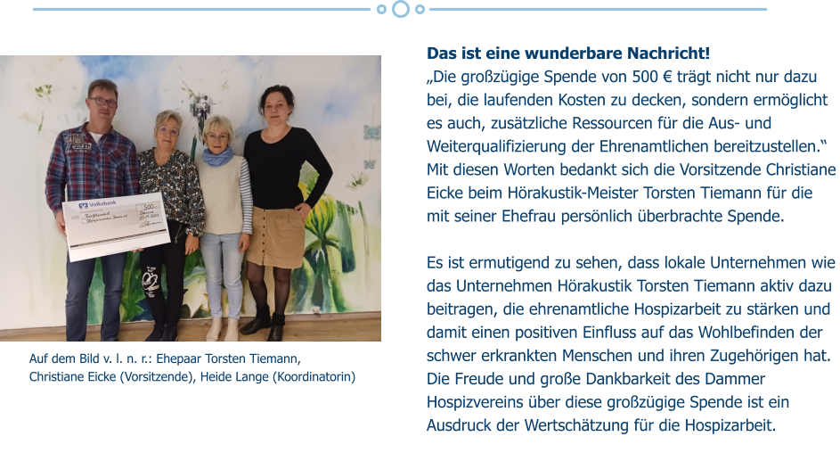 Auf dem Bild v. l. n. r.: Ehepaar Torsten Tiemann,  Christiane Eicke (Vorsitzende), Heide Lange (Koordinatorin) Das ist eine wunderbare Nachricht!  „Die großzügige Spende von 500 € trägt nicht nur dazu bei, die laufenden Kosten zu decken, sondern ermöglicht es auch, zusätzliche Ressourcen für die Aus- und Weiterqualifizierung der Ehrenamtlichen bereitzustellen.“ Mit diesen Worten bedankt sich die Vorsitzende Christiane Eicke beim Hörakustik-Meister Torsten Tiemann für die mit seiner Ehefrau persönlich überbrachte Spende.  Es ist ermutigend zu sehen, dass lokale Unternehmen wie das Unternehmen Hörakustik Torsten Tiemann aktiv dazu beitragen, die ehrenamtliche Hospizarbeit zu stärken und damit einen positiven Einfluss auf das Wohlbefinden der schwer erkrankten Menschen und ihren Zugehörigen hat. Die Freude und große Dankbarkeit des Dammer Hospizvereins über diese großzügige Spende ist ein Ausdruck der Wertschätzung für die Hospizarbeit.