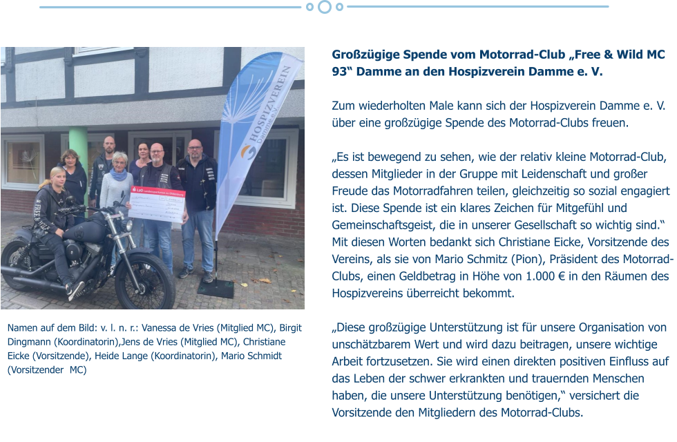 Großzügige Spende vom Motorrad-Club „Free & Wild MC 93“ Damme an den Hospizverein Damme e. V.  Zum wiederholten Male kann sich der Hospizverein Damme e. V. über eine großzügige Spende des Motorrad-Clubs freuen.  „Es ist bewegend zu sehen, wie der relativ kleine Motorrad-Club, dessen Mitglieder in der Gruppe mit Leidenschaft und großer Freude das Motorradfahren teilen, gleichzeitig so sozial engagiert ist. Diese Spende ist ein klares Zeichen für Mitgefühl und Gemeinschaftsgeist, die in unserer Gesellschaft so wichtig sind.“ Mit diesen Worten bedankt sich Christiane Eicke, Vorsitzende des Vereins, als sie von Mario Schmitz (Pion), Präsident des Motorrad-Clubs, einen Geldbetrag in Höhe von 1.000 € in den Räumen des Hospizvereins überreicht bekommt.  „Diese großzügige Unterstützung ist für unsere Organisation von unschätzbarem Wert und wird dazu beitragen, unsere wichtige Arbeit fortzusetzen. Sie wird einen direkten positiven Einfluss auf das Leben der schwer erkrankten und trauernden Menschen haben, die unsere Unterstützung benötigen,“ versichert die Vorsitzende den Mitgliedern des Motorrad-Clubs.  Namen auf dem Bild: v. l. n. r.: Vanessa de Vries (Mitglied MC), Birgit Dingmann (Koordinatorin),Jens de Vries (Mitglied MC), Christiane Eicke (Vorsitzende), Heide Lange (Koordinatorin), Mario Schmidt (Vorsitzender  MC)