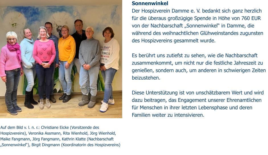 Auf dem Bild v. l. n. r.: Christiane Eicke (Vorsitzende des Hospizvereins), Veronika Assmann, Rita Wienhold, Jörg Wienhold, Maike Fangmann, Jörg Fangmann, Kathrin Klatte (Nachbarschaft „Sonnenwinkel“), Birgit Dingmann (Koordinatorin des Hospizvereins) Sonnenwinkel Der Hospizverein Damme e. V. bedankt sich ganz herzlich  für die überaus großzügige Spende in Höhe von 760 EUR  von der Nachbarschaft „Sonnenwinkel“ in Damme, die während des weihnachtlichen Glühweinstandes zugunsten des Hospizvereins gesammelt wurde.   Es berührt uns zutiefst zu sehen, wie die Nachbarschaft zusammenkommt, um nicht nur die festliche Jahreszeit zu genießen, sondern auch, um anderen in schwierigen Zeiten beizustehen.   Diese Unterstützung ist von unschätzbarem Wert und wird dazu beitragen, das Engagement unserer Ehrenamtlichen für Menschen in ihrer letzten Lebensphase und deren Familien weiter zu intensivieren.