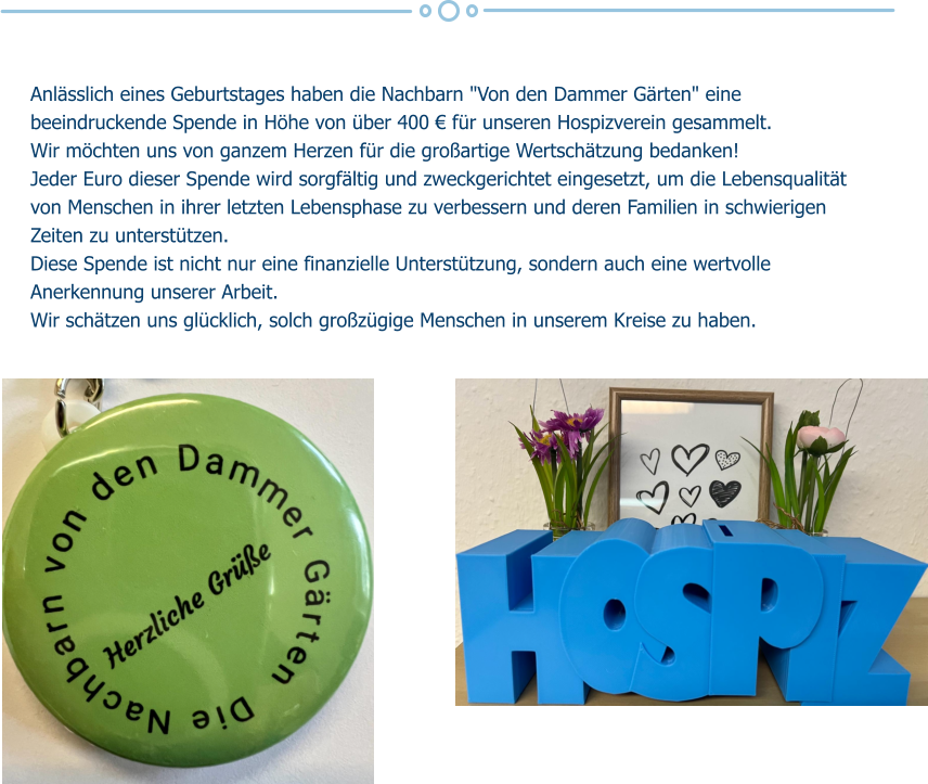 Anlässlich eines Geburtstages haben die Nachbarn "Von den Dammer Gärten" eine beeindruckende Spende in Höhe von über 400 € für unseren Hospizverein gesammelt.  Wir möchten uns von ganzem Herzen für die großartige Wertschätzung bedanken! Jeder Euro dieser Spende wird sorgfältig und zweckgerichtet eingesetzt, um die Lebensqualität von Menschen in ihrer letzten Lebensphase zu verbessern und deren Familien in schwierigen Zeiten zu unterstützen.  Diese Spende ist nicht nur eine finanzielle Unterstützung, sondern auch eine wertvolle Anerkennung unserer Arbeit. Wir schätzen uns glücklich, solch großzügige Menschen in unserem Kreise zu haben.