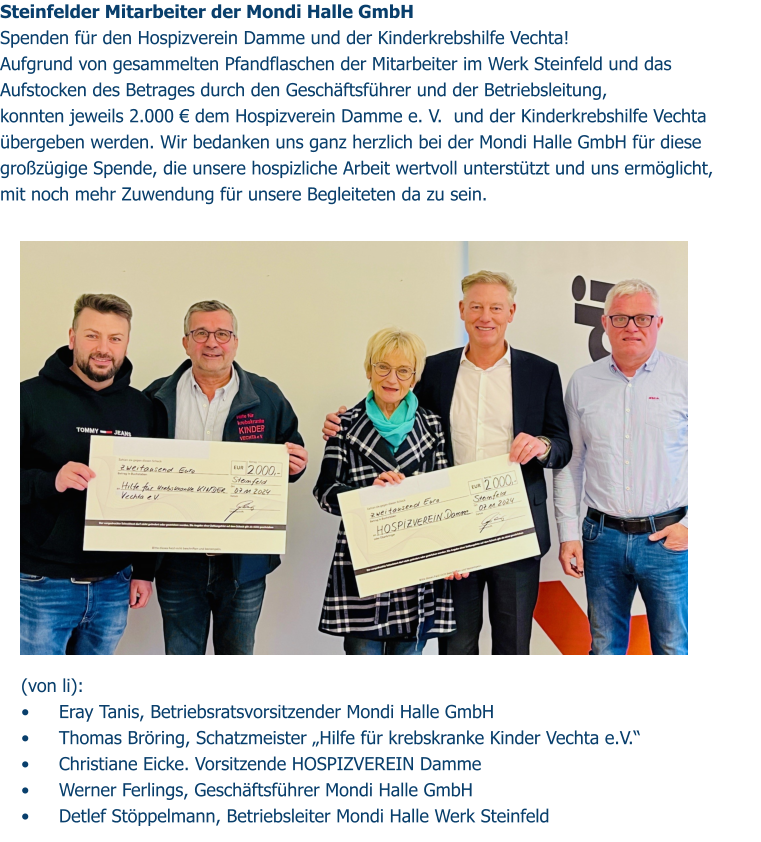 Steinfelder Mitarbeiter der Mondi Halle GmbH  Spenden für den Hospizverein Damme und der Kinderkrebshilfe Vechta! Aufgrund von gesammelten Pfandflaschen der Mitarbeiter im Werk Steinfeld und das Aufstocken des Betrages durch den Geschäftsführer und der Betriebsleitung,  konnten jeweils 2.000 € dem Hospizverein Damme e. V.  und der Kinderkrebshilfe Vechta übergeben werden. Wir bedanken uns ganz herzlich bei der Mondi Halle GmbH für diese großzügige Spende, die unsere hospizliche Arbeit wertvoll unterstützt und uns ermöglicht, mit noch mehr Zuwendung für unsere Begleiteten da zu sein.  (von li):  •	Eray Tanis, Betriebsratsvorsitzender Mondi Halle GmbH •	Thomas Bröring, Schatzmeister „Hilfe für krebskranke Kinder Vechta e.V.“ •	Christiane Eicke. Vorsitzende HOSPIZVEREIN Damme •	Werner Ferlings, Geschäftsführer Mondi Halle GmbH •	Detlef Stöppelmann, Betriebsleiter Mondi Halle Werk Steinfeld