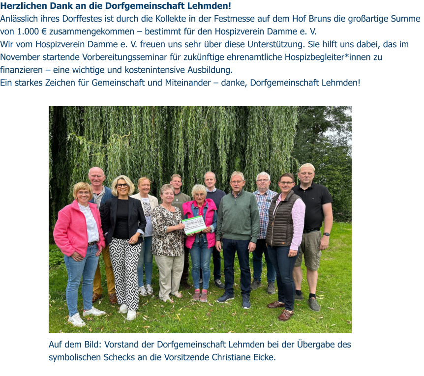 Herzlichen Dank an die Dorfgemeinschaft Lehmden! Anlässlich ihres Dorffestes ist durch die Kollekte in der Festmesse auf dem Hof Bruns die großartige Summe von 1.000 € zusammengekommen – bestimmt für den Hospizverein Damme e. V. Wir vom Hospizverein Damme e. V. freuen uns sehr über diese Unterstützung. Sie hilft uns dabei, das im November startende Vorbereitungsseminar für zukünftige ehrenamtliche Hospizbegleiter*innen zu finanzieren – eine wichtige und kostenintensive Ausbildung. Ein starkes Zeichen für Gemeinschaft und Miteinander – danke, Dorfgemeinschaft Lehmden!  Auf dem Bild: Vorstand der Dorfgemeinschaft Lehmden bei der Übergabe des symbolischen Schecks an die Vorsitzende Christiane Eicke.
