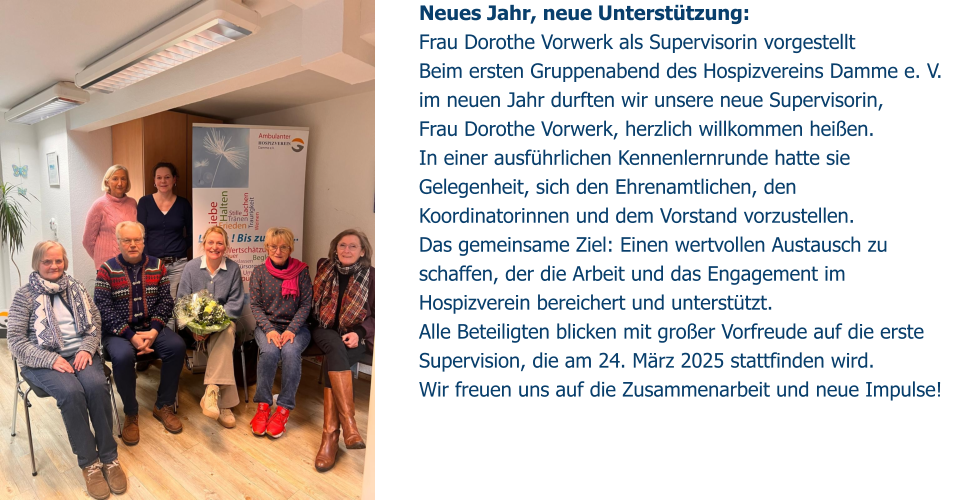 Neues Jahr, neue Unterstützung:  Frau Dorothe Vorwerk als Supervisorin vorgestellt Beim ersten Gruppenabend des Hospizvereins Damme e. V. im neuen Jahr durften wir unsere neue Supervisorin,  Frau Dorothe Vorwerk, herzlich willkommen heißen.  In einer ausführlichen Kennenlernrunde hatte sie Gelegenheit, sich den Ehrenamtlichen, den Koordinatorinnen und dem Vorstand vorzustellen. Das gemeinsame Ziel: Einen wertvollen Austausch zu schaffen, der die Arbeit und das Engagement im Hospizverein bereichert und unterstützt. Alle Beteiligten blicken mit großer Vorfreude auf die erste Supervision, die am 24. März 2025 stattfinden wird.  Wir freuen uns auf die Zusammenarbeit und neue Impulse!