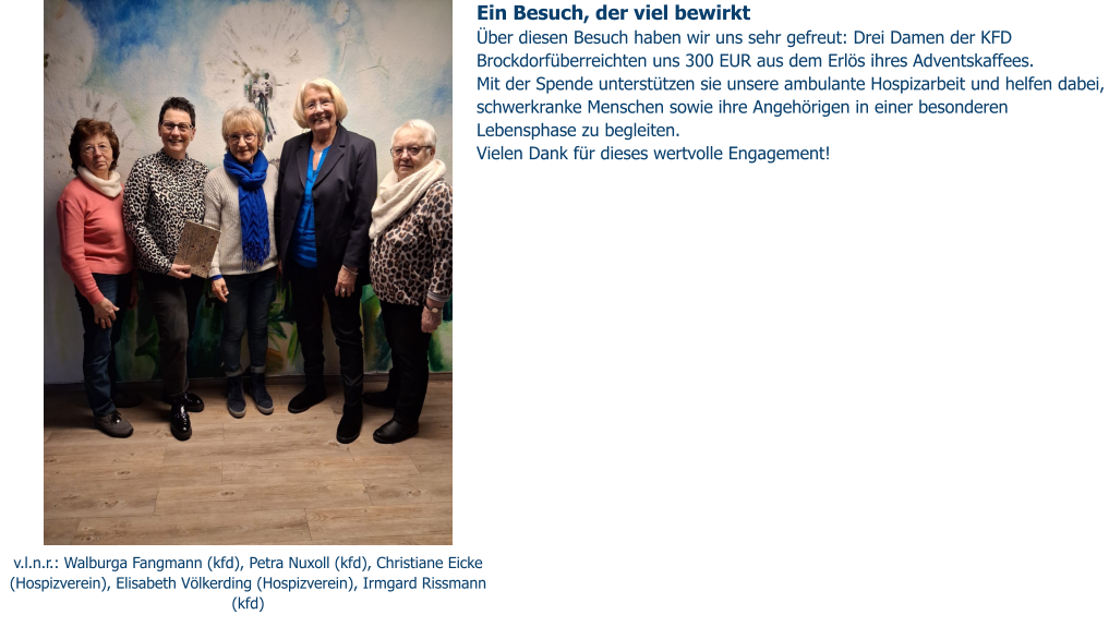 v.l.n.r.: Walburga Fangmann (kfd), Petra Nuxoll (kfd), Christiane Eicke (Hospizverein), Elisabeth Völkerding (Hospizverein), Irmgard Rissmann (kfd) Ein Besuch, der viel bewirkt Über diesen Besuch haben wir uns sehr gefreut: Drei Damen der KFD Brockdorfüberreichten uns 300 EUR aus dem Erlös ihres Adventskaffees. Mit der Spende unterstützen sie unsere ambulante Hospizarbeit und helfen dabei, schwerkranke Menschen sowie ihre Angehörigen in einer besonderen Lebensphase zu begleiten. Vielen Dank für dieses wertvolle Engagement!