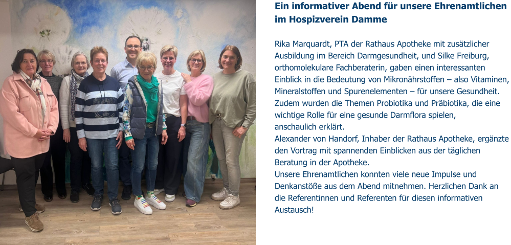 Ein informativer Abend für unsere Ehrenamtlichen im Hospizverein Damme   Rika Marquardt, PTA der Rathaus Apotheke mit zusätzlicher Ausbildung im Bereich Darmgesundheit, und Silke Freiburg, orthomolekulare Fachberaterin, gaben einen interessanten Einblick in die Bedeutung von Mikronährstoffen – also Vitaminen, Mineralstoffen und Spurenelementen – für unsere Gesundheit. Zudem wurden die Themen Probiotika und Präbiotika, die eine wichtige Rolle für eine gesunde Darmflora spielen,  anschaulich erklärt. Alexander von Handorf, Inhaber der Rathaus Apotheke, ergänzte den Vortrag mit spannenden Einblicken aus der täglichen Beratung in der Apotheke. Unsere Ehrenamtlichen konnten viele neue Impulse und Denkanstöße aus dem Abend mitnehmen. Herzlichen Dank an die Referentinnen und Referenten für diesen informativen Austausch!