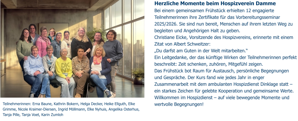 Herzliche Momente beim Hospizverein Damme  Bei einem gemeinsamen Frühstück erhielten 12 engagierte Teilnehmerinnen ihre Zertifikate für das Vorbereitungsseminar 2025/2026. Sie sind nun bereit, Menschen auf ihrem letzten Weg zu begleiten und Angehörigen Halt zu geben. Christiane Eicke, Vorsitzende des Hospizvereins, erinnerte mit einem Zitat von Albert Schweitzer: „Du darfst am Guten in der Welt mitarbeiten.“ Ein Leitgedanke, der das künftige Wirken der Teilnehmerinnen perfekt beschreibt: Zeit schenken, zuhören, Mitgefühl zeigen.  Das Frühstück bot Raum für Austausch, persönliche Begegnungen und Gespräche. Der Kurs fand wie jedes Jahr in enger Zusammenarbeit mit dem ambulanten Hospizdienst Dinklage statt – ein starkes Zeichen für gelebte Kooperation und gemeinsame Werte. Willkommen im Hospizdienst – auf viele bewegende Momente und wertvolle Begegnungen!   Teilnehmerinnen: Erna Baune, Kathrin Bokern, Helga Decker, Heike Ellguth, Elke Grimme, Nicole Kraimer-Diersen, Ingrid Möllmann, Elke Nyhuis, Angelika Osterhus, Tanja Pille, Tanja Voet, Karin Zumloh