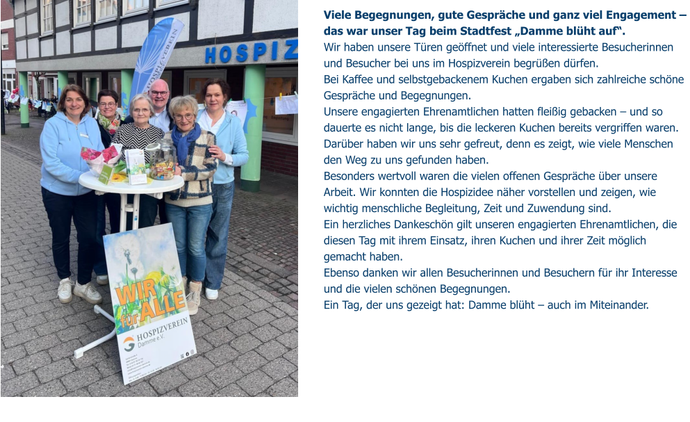 Viele Begegnungen, gute Gespräche und ganz viel Engagement –  das war unser Tag beim Stadtfest „Damme blüht auf“. Wir haben unsere Türen geöffnet und viele interessierte Besucherinnen und Besucher bei uns im Hospizverein begrüßen dürfen.  Bei Kaffee und selbstgebackenem Kuchen ergaben sich zahlreiche schöne Gespräche und Begegnungen. Unsere engagierten Ehrenamtlichen hatten fleißig gebacken – und so dauerte es nicht lange, bis die leckeren Kuchen bereits vergriffen waren. Darüber haben wir uns sehr gefreut, denn es zeigt, wie viele Menschen den Weg zu uns gefunden haben. Besonders wertvoll waren die vielen offenen Gespräche über unsere Arbeit. Wir konnten die Hospizidee näher vorstellen und zeigen, wie wichtig menschliche Begleitung, Zeit und Zuwendung sind. Ein herzliches Dankeschön gilt unseren engagierten Ehrenamtlichen, die diesen Tag mit ihrem Einsatz, ihren Kuchen und ihrer Zeit möglich gemacht haben.  Ebenso danken wir allen Besucherinnen und Besuchern für ihr Interesse und die vielen schönen Begegnungen. Ein Tag, der uns gezeigt hat: Damme blüht – auch im Miteinander.