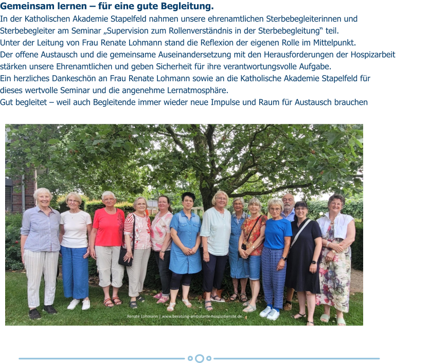 Gemeinsam lernen – für eine gute Begleitung. In der Katholischen Akademie Stapelfeld nahmen unsere ehrenamtlichen Sterbebegleiterinnen und  Sterbebegleiter am Seminar „Supervision zum Rollenverständnis in der Sterbebegleitung“ teil. Unter der Leitung von Frau Renate Lohmann stand die Reflexion der eigenen Rolle im Mittelpunkt.  Der offene Austausch und die gemeinsame Auseinandersetzung mit den Herausforderungen der Hospizarbeit  stärken unsere Ehrenamtlichen und geben Sicherheit für ihre verantwortungsvolle Aufgabe. Ein herzliches Dankeschön an Frau Renate Lohmann sowie an die Katholische Akademie Stapelfeld für  dieses wertvolle Seminar und die angenehme Lernatmosphäre. Gut begleitet – weil auch Begleitende immer wieder neue Impulse und Raum für Austausch brauchen