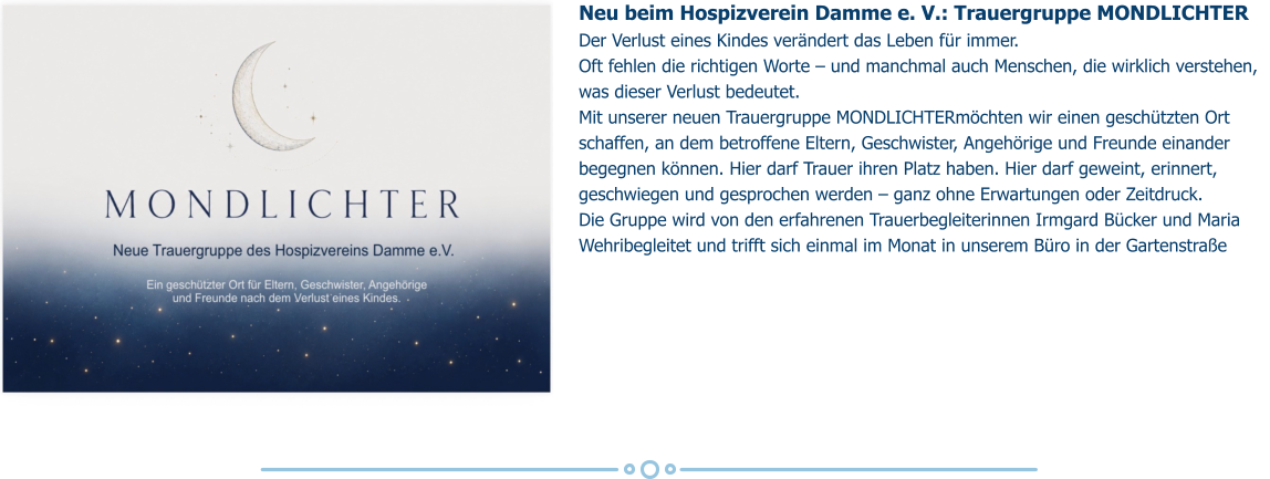 Neu beim Hospizverein Damme e. V.: Trauergruppe MONDLICHTER Der Verlust eines Kindes verändert das Leben für immer.  Oft fehlen die richtigen Worte – und manchmal auch Menschen, die wirklich verstehen, was dieser Verlust bedeutet. Mit unserer neuen Trauergruppe MONDLICHTERmöchten wir einen geschützten Ort schaffen, an dem betroffene Eltern, Geschwister, Angehörige und Freunde einander begegnen können. Hier darf Trauer ihren Platz haben. Hier darf geweint, erinnert, geschwiegen und gesprochen werden – ganz ohne Erwartungen oder Zeitdruck. Die Gruppe wird von den erfahrenen Trauerbegleiterinnen Irmgard Bücker und Maria Wehribegleitet und trifft sich einmal im Monat in unserem Büro in der Gartenstraße