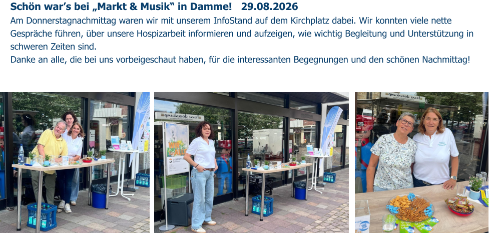 Schön war’s bei „Markt & Musik“ in Damme!   29.08.2026️ Am Donnerstagnachmittag waren wir mit unserem InfoStand auf dem Kirchplatz dabei. Wir konnten viele nette Gespräche führen, über unsere Hospizarbeit informieren und aufzeigen, wie wichtig Begleitung und Unterstützung in schweren Zeiten sind. Danke an alle, die bei uns vorbeigeschaut haben, für die interessanten Begegnungen und den schönen Nachmittag!